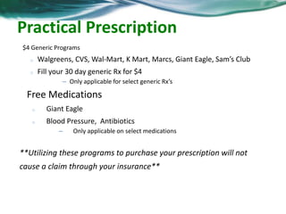 Practical Prescription Tips 
$4 Generic Programs 
o Walgreens, CVS, Wal-Mart, K Mart, Marcs, Giant Eagle, Sam’s Club 
o Fill your 30 day generic Rx for $4 
– Only applicable for select generic Rx’s 
Free Medications 
o Giant Eagle 
o Blood Pressure, Antibiotics 
– Only applicable on select medications 
**Utilizing these programs to purchase your prescription will not 
cause a claim through your insurance** 
 