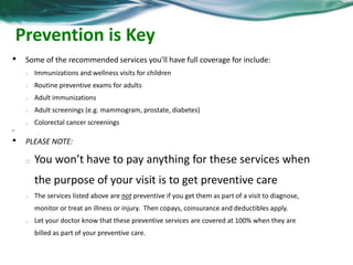 Prevention is Key 
• Some of the recommended services you’ll have full coverage for include: 
o Immunizations and wellness visits for children 
o Routine preventive exams for adults 
o Adult immunizations 
o Adult screenings (e.g. mammogram, prostate, diabetes) 
o Colorectal cancer screenings 
• 
• PLEASE NOTE: 
o You won’t have to pay anything for these services when 
the purpose of your visit is to get preventive care 
o The services listed above are not preventive if you get them as part of a visit to diagnose, 
monitor or treat an illness or injury. Then copays, coinsurance and deductibles apply. 
o Let your doctor know that these preventive services are covered at 100% when they are 
billed as part of your preventive care. 
 