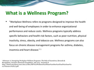 What is a Wellness Program? 
• “Workplace Wellness refers to programs designed to improve the health 
and well-being of employees in order to enhance organizational 
performance and reduce costs. Wellness programs typically address 
specific behaviors and health risk factors, such as poor nutrition, physical 
inactivity, stress, obesity, and tobacco use. Wellness programs can also 
focus on chronic disease management programs for asthma, diabetes, 
insomnia and heart disease.” 1 
1 Schweyer A. Energizing Workplace Wellness Programs: The Role of Incentives, Rewards & 
Recognition. Incentive Research Foundation. July 2011. Accessed at 
http://theirf.org/direct/user/site/0/files/IRF%20Wellness%20Phase%20One%20Final%20June%2 
017%202011%20(1).pdf 
 