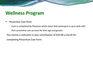Wellness Program 
• Preventive Care Form 
o Form is completed by Physician which states that participant is up to date with 
their preventive care services for their age and gender. 
You receive a reduction in your contribution of $25.00 a month for 
completing Preventive Care Form 
 