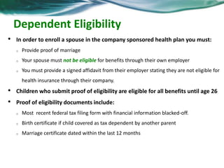 Dependent Eligibility 
• In order to enroll a spouse in the company sponsored health plan you must: 
o Provide proof of marriage 
o Your spouse must not be eligible for benefits through their own employer 
o You must provide a signed affidavit from their employer stating they are not eligible for 
health insurance through their company. 
• Children who submit proof of eligibility are eligible for all benefits until age 26 
• Proof of eligibility documents include: 
o Most recent federal tax filing form with financial information blacked-off. 
o Birth certificate if child covered as tax dependent by another parent 
o Marriage certificate dated within the last 12 months 
 