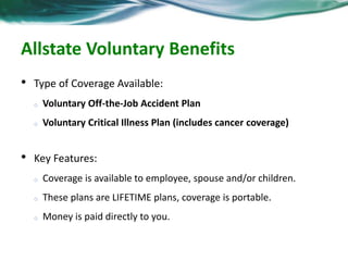 Allstate Voluntary Benefits 
• Type of Coverage Available: 
o Voluntary Off-the-Job Accident Plan 
o Voluntary Critical Illness Plan (includes cancer coverage) 
• Key Features: 
o Coverage is available to employee, spouse and/or children. 
o These plans are LIFETIME plans, coverage is portable. 
o Money is paid directly to you. 
 