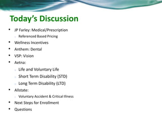 Today’s Discussion 
• JP Farley: Medical/Prescription 
o Referenced Based Pricing 
• Wellness Incentives 
• Anthem: Dental 
• VSP: Vision 
• Aetna: 
o Life and Voluntary Life 
o Short Term Disability (STD) 
o Long Term Disability (LTD) 
• Allstate: 
o Voluntary Accident & Critical Illness 
• Next Steps for Enrollment 
• Questions 
 