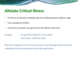 Allstate Critical Illness 
• Premiums are based on employee age and employee/spouse tobacco usage 
• Free coverage for children 
• Premiums are locked in by age class for the lifetime of the plan. 
Example: EE age 36-50 / high plan / non-smoker 
Cost of plan = $6.02 per week 
When the employee turns 51 they will remain in the 36-50 age bracket and avoid 
a doubling of rates by moving up into the next age bracket. 
 