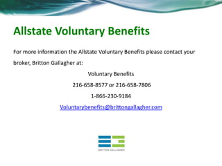 Allstate Voluntary Benefits 
For more information the Allstate Voluntary Benefits please contact your 
broker, Britton Gallagher at: 
Voluntary Benefits 
216-658-8577 or 216-658-7806 
1-866-230-9184 
Voluntarybenefits@brittongallagher.com 
 