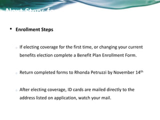 Next Steps for Enrollment 
• Enrollment Steps 
o If electing coverage for the first time, or changing your current 
benefits election complete a Benefit Plan Enrollment Form. 
o Return completed forms to Rhonda Petruzzi by November 21st 
o After electing coverage, ID cards are mailed directly to the 
address listed on application, watch your mail. 
 