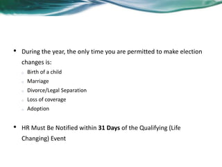 Qualifying Events 
• During the year, the only time you are permitted to make election 
changes is: 
o Birth of a child 
o Marriage 
o Divorce/Legal Separation 
o Loss of coverage 
o Adoption 
• HR Must Be Notified within 31 Days of the Qualifying (Life 
Changing) Event 
 