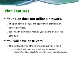 Plan Features 
• Your plan does not utilize a network. 
o The plan covers all legal and appropriate providers of 
covered services. 
o Your health plan will reimburse your claims on a set fee 
schedule 
• You will have an ID card 
o This card will have all the information providers need: 
• To submit a claim to your health plan for payment. 
• More information about the specific benefits your plan covers. 
 
