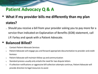 Patient Advocacy Q & A 
• What if my provider bills me differently than my plan 
states? 
o Should you receive a bill from your provider asking you to pay more for a 
service than indicated on Explanation of Benefits (EOB) statement, call 
J.P. Farley and speak with a Patient Advocate. 
• Balanced Billed? 
1. Contact Patient Advocate Services 
2. Patient Advocate will engage you and forward appropriate documentation to provider and credit 
bureaus 
3. Patient Advocate will maintain follow up and communication 
4. Standard process usually only entails the need for two dispute letters 
5. If collection notifications or aggressive bill collection attempts continue, Patient Advocate will 
provide direction to legal resources to assist 
 