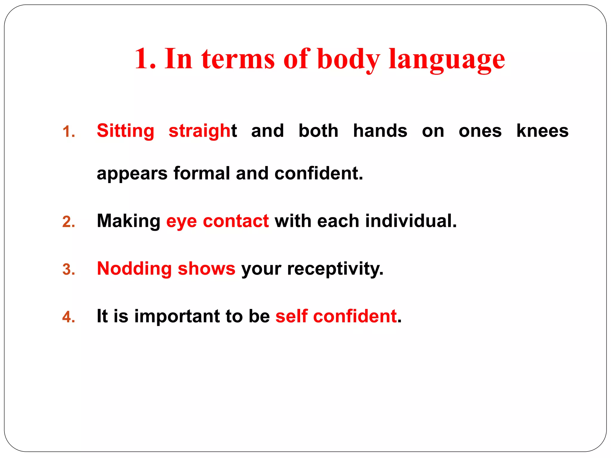 1. In terms of body language 
1. Sitting straight and both hands on ones knees 
appears formal and confident. 
2. Making eye contact with each individual. 
3. Nodding shows your receptivity. 
4. It is important to be self confident. 
 