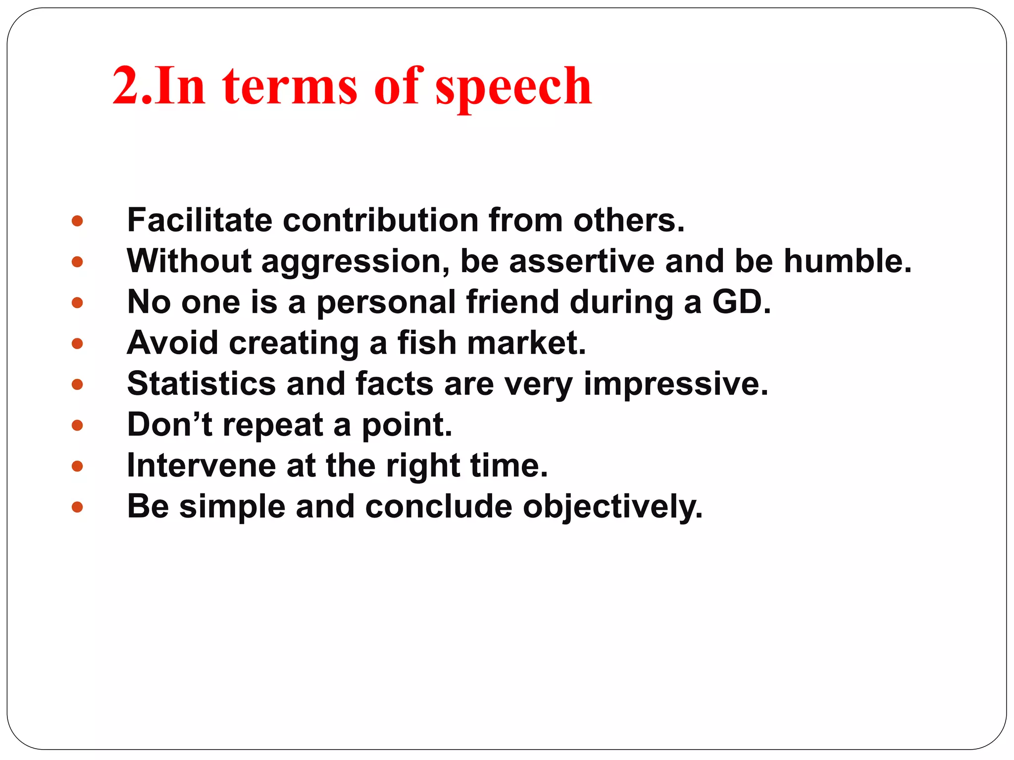 2.In terms of speech 
 Facilitate contribution from others. 
 Without aggression, be assertive and be humble. 
 No one is a personal friend during a GD. 
 Avoid creating a fish market. 
 Statistics and facts are very impressive. 
 Don’t repeat a point. 
 Intervene at the right time. 
 Be simple and conclude objectively. 
 