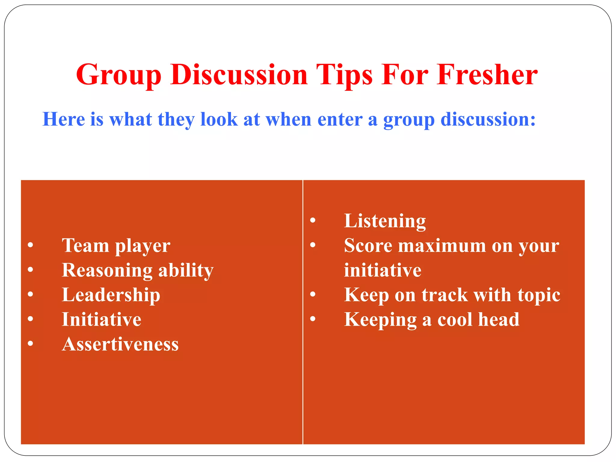 Group Discussion Tips For Fresher 
Here is what they look at when enter a group discussion: 
• Team player 
• Reasoning ability 
• Leadership 
• Initiative 
• Assertiveness 
• Listening 
• Score maximum on your 
initiative 
• Keep on track with topic 
• Keeping a cool head 
