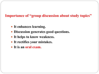 Importance of “group discussion about study topics” 
 It enhances learning. 
 Discussion generates good questions. 
 It helps to know weakness. 
 It rectifies your mistakes. 
 It is an oral exam. 
 