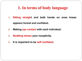 1. In terms of body language 
1. Sitting straight and both hands on ones knees 
appears formal and confident. 
2. Making eye contact with each individual. 
3. Nodding shows your receptivity. 
4. It is important to be self confident. 
 