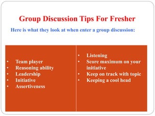 Group Discussion Tips For Fresher 
Here is what they look at when enter a group discussion: 
• Team player 
• Reasoning ability 
• Leadership 
• Initiative 
• Assertiveness 
• Listening 
• Score maximum on your 
initiative 
• Keep on track with topic 
• Keeping a cool head 
