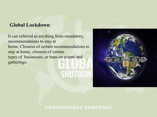 Global Lockdown:
It can referred as anything from mandatory,
recommendations to stay at
home, Closures of certain recommendations to
stay at home, closures of certain
types of businesses, or bans on events and
gatherings.
 