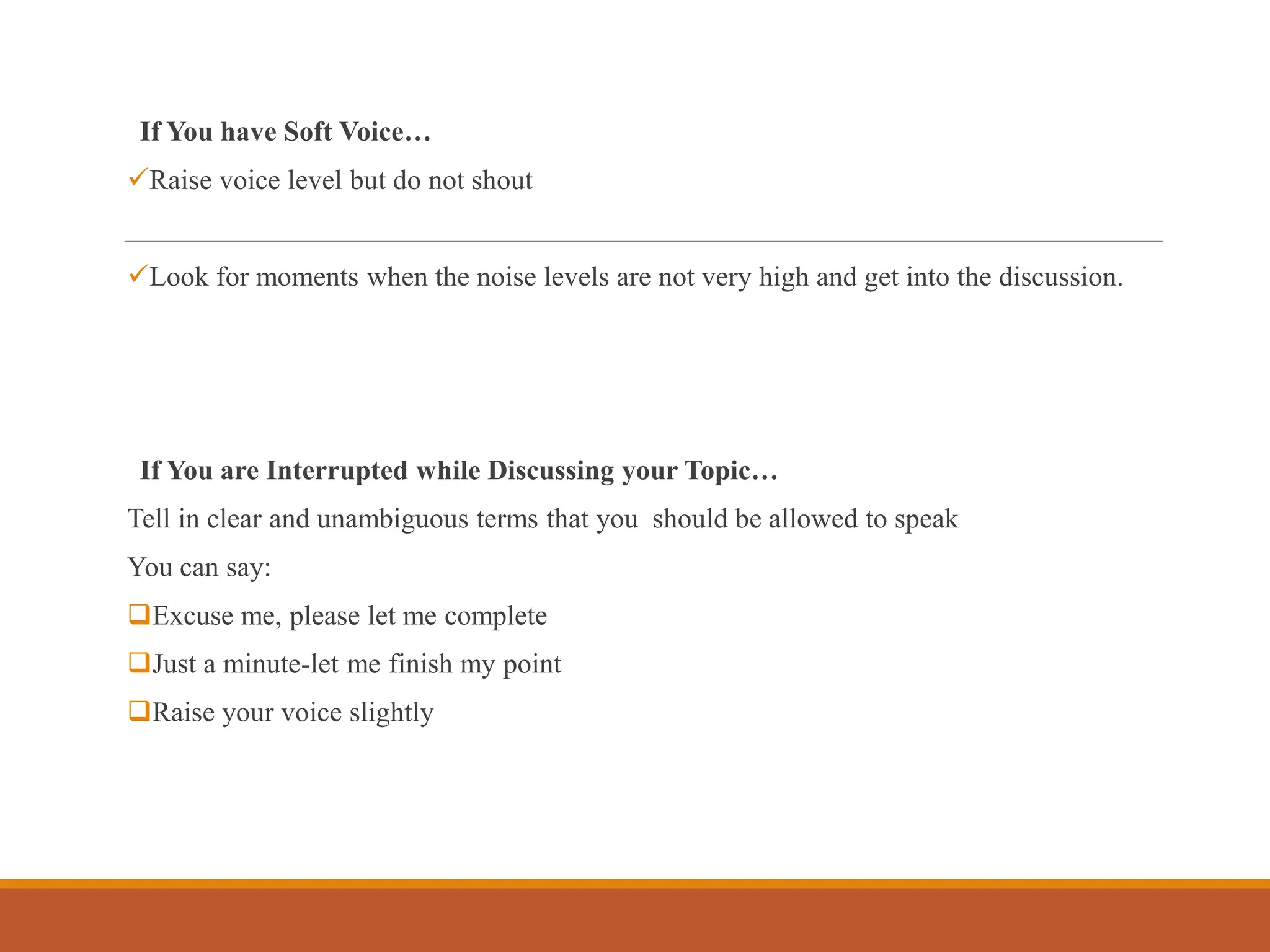 If You have Soft Voice…
Raise voice level but do not shout
Look for moments when the noise levels are not very high and get into the discussion.
If You are Interrupted while Discussing your Topic…
Tell in clear and unambiguous terms that you should be allowed to speak
You can say:
Excuse me, please let me complete
Just a minute-let me finish my point
Raise your voice slightly
 