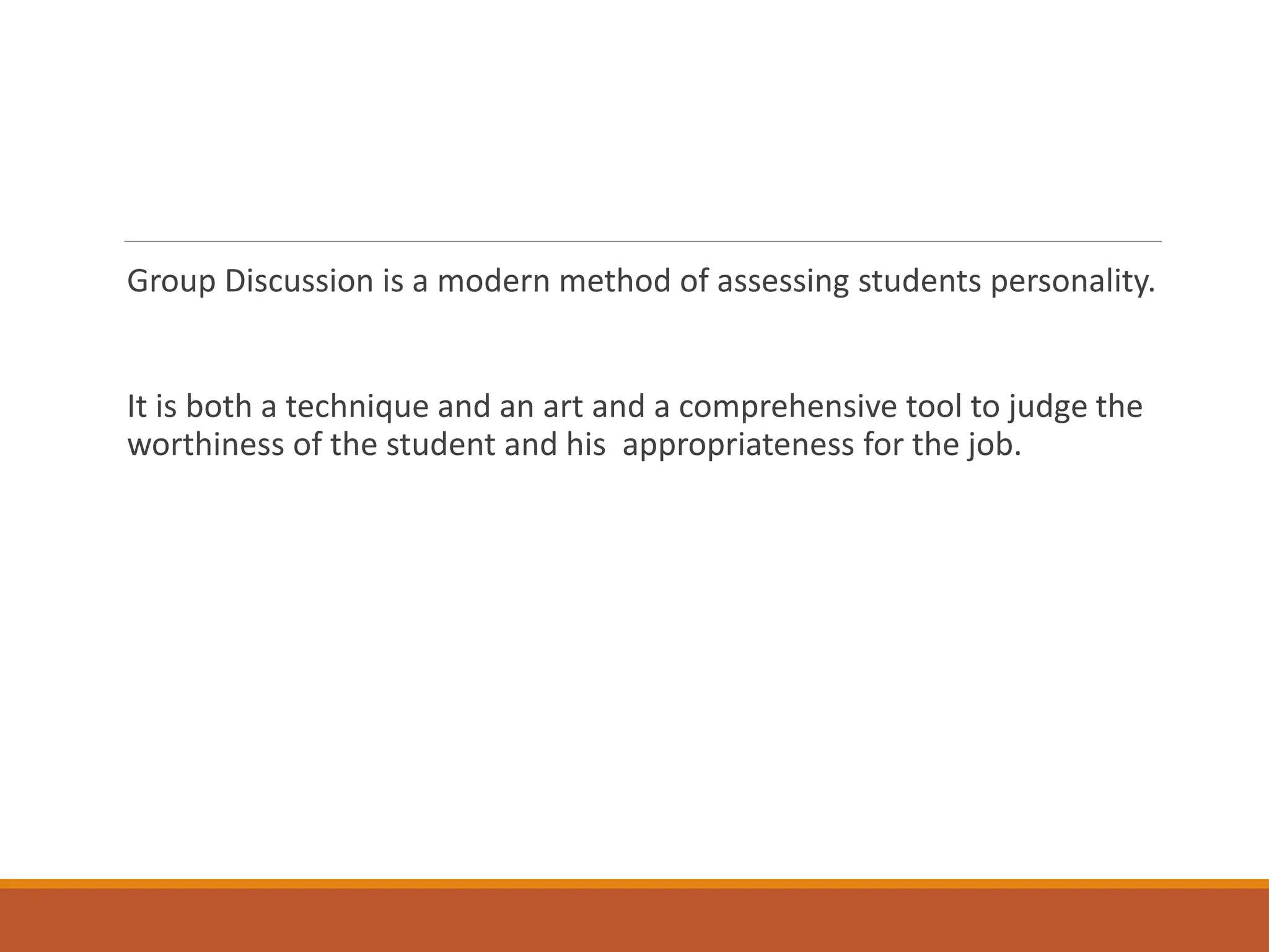 Group Discussion is a modern method of assessing students personality.
It is both a technique and an art and a comprehensive tool to judge the
worthiness of the student and his appropriateness for the job.
 