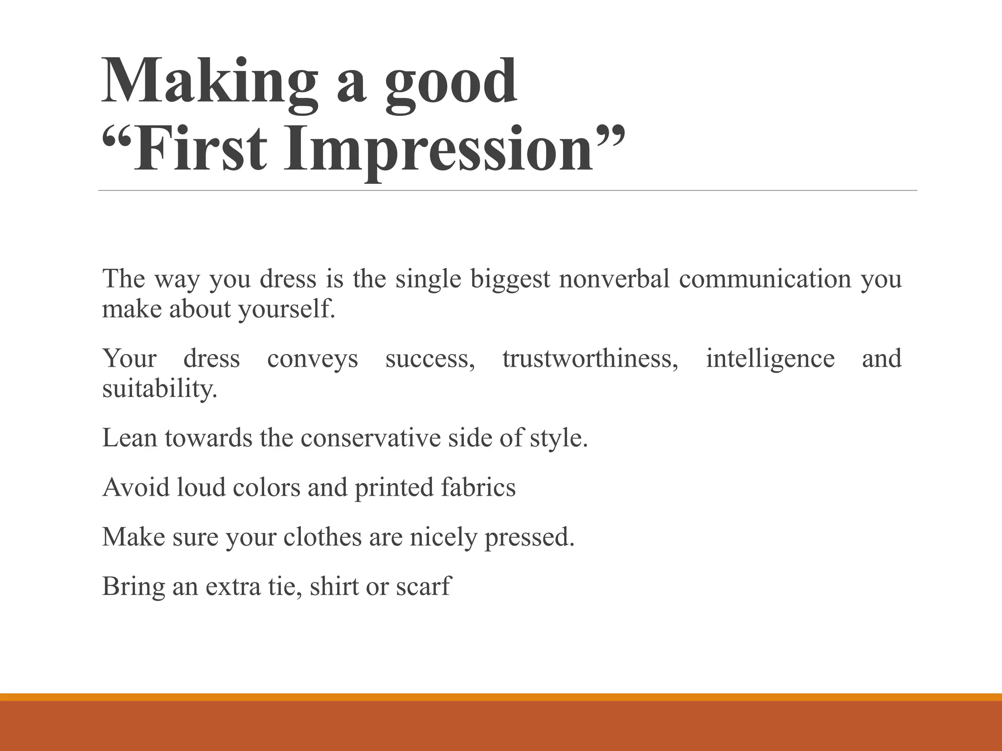 Making a good
“First Impression”
The way you dress is the single biggest nonverbal communication you
make about yourself.
Your dress conveys success, trustworthiness, intelligence and
suitability.
Lean towards the conservative side of style.
Avoid loud colors and printed fabrics
Make sure your clothes are nicely pressed.
Bring an extra tie, shirt or scarf
 