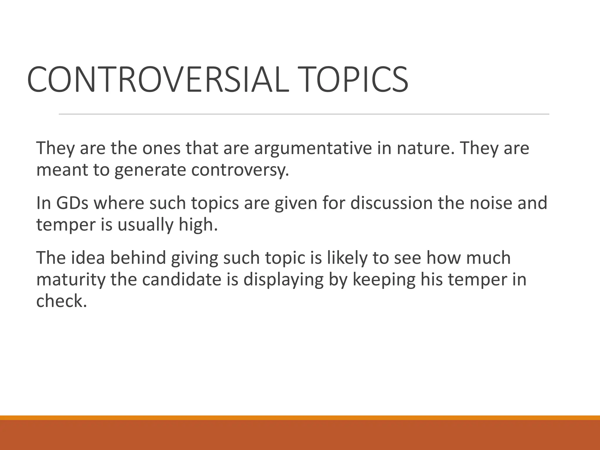 CONTROVERSIAL TOPICS
They are the ones that are argumentative in nature. They are
meant to generate controversy.
In GDs where such topics are given for discussion the noise and
temper is usually high.
The idea behind giving such topic is likely to see how much
maturity the candidate is displaying by keeping his temper in
check.
 