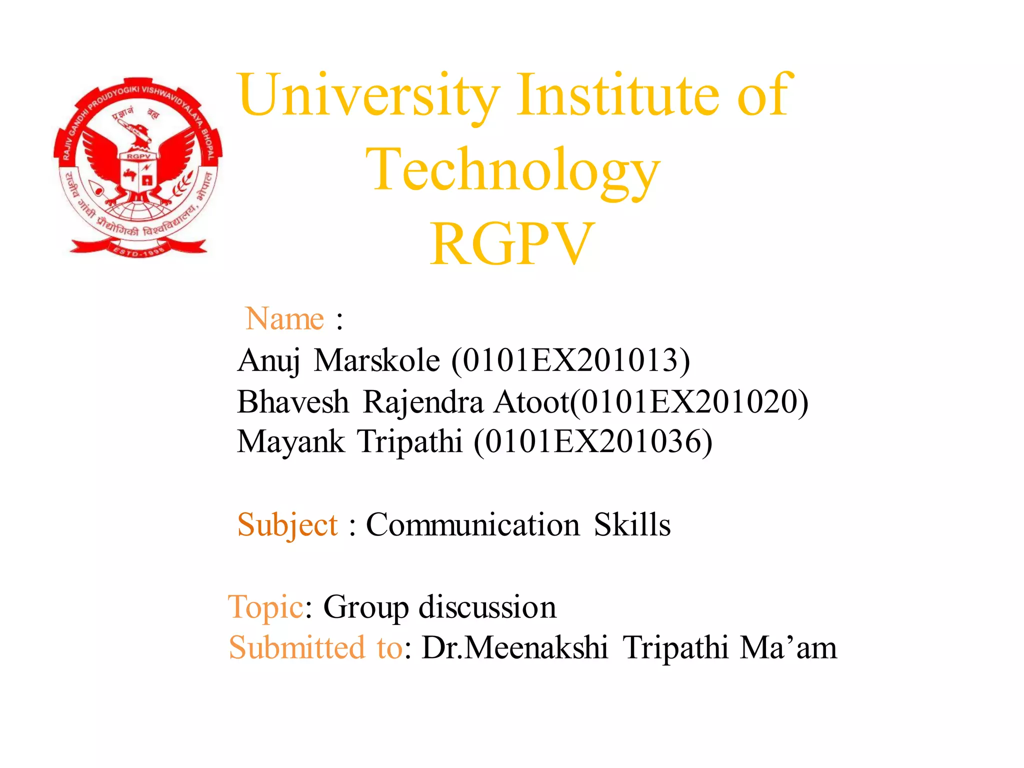 University Institute of
Technology
RGPV
Name :
Anuj Marskole (0101EX201013)
Bhavesh Rajendra Atoot(0101EX201020)
Mayank Tripathi (0101EX201036)
Subject : Communication Skills
Topic: Group discussion
Submitted to: Dr.Meenakshi Tripathi Ma’am
 