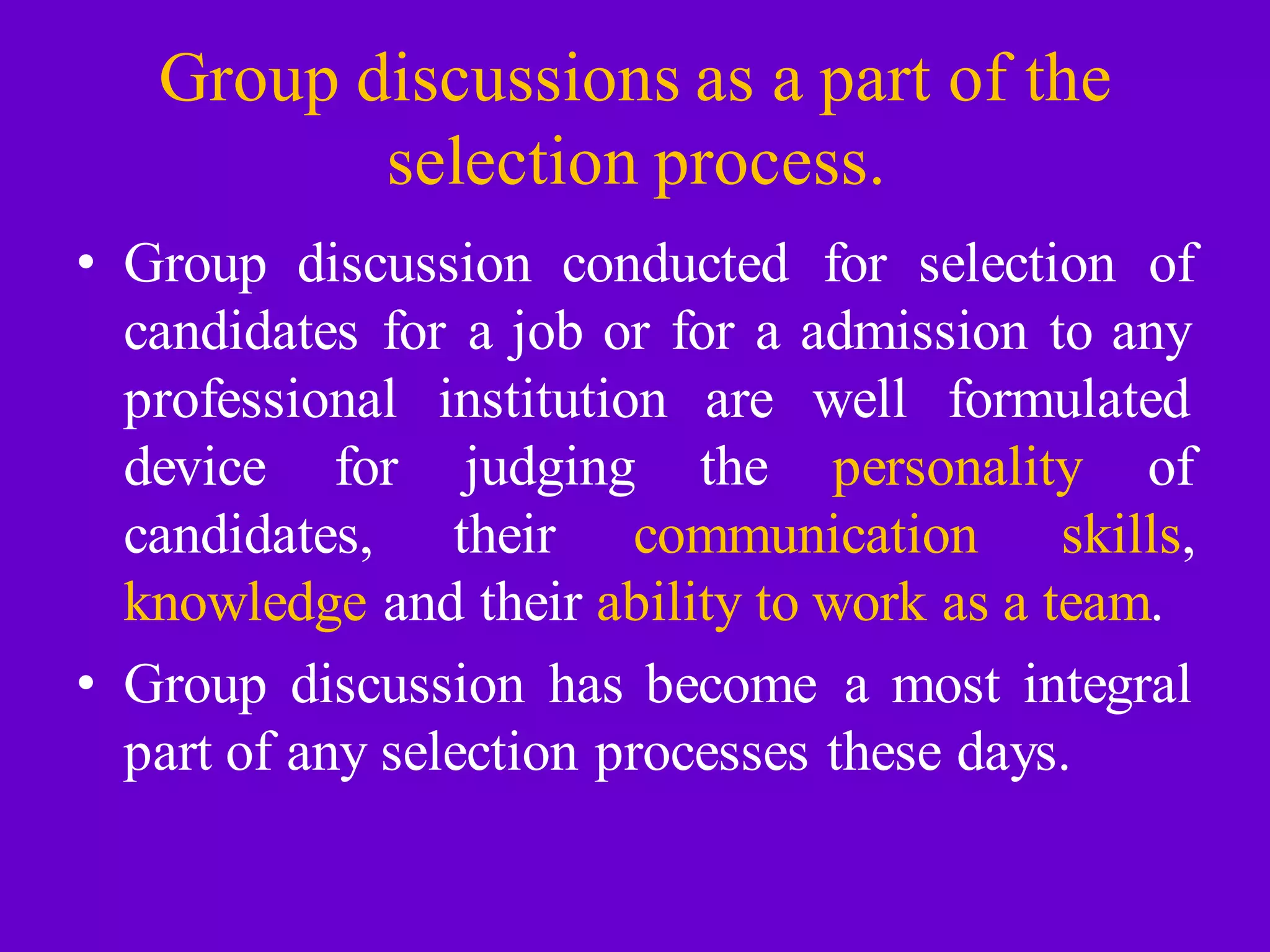 Group discussions as a part of the
selection process.
• Group discussion conducted for selection of
candidates for a job or for a admission to any
professional
device for
institution
judging
are well formulated
the personality of
candidates, their communication skills,
knowledge and their ability to work as a team.
• Group discussion has become a most integral
part of any selection processes these days.
 