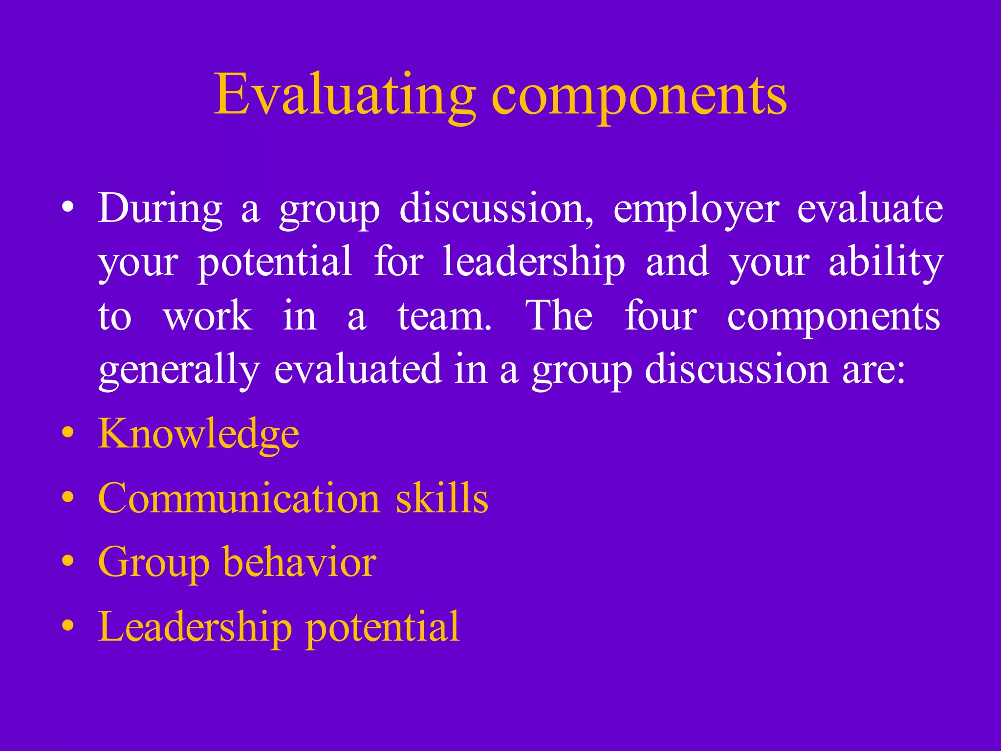 Evaluating components
• During a group discussion, employer evaluate
your potential for leadership and your ability
to work in a team. The four components
generally evaluated in a group discussion are:
• Knowledge
• Communication skills
• Group behavior
• Leadership potential
 