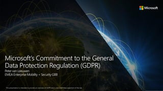 Microsoft’s Commitment to the General
Data Protection Regulation (GDPR)
Peter van Leeuwen
EMEA Enterprise Mobility + Security GBB
This presentation is intended to provide an overview of GDPR and is not a definitive statement of the law.
 