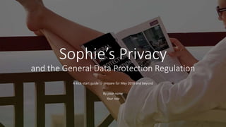 Sophie’s Privacy
and the General Data Protection Regulation
A kick-start guide to prepare for May 2018 and beyond
By your name
Your role
 