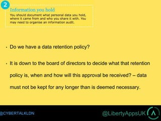 @LibertyAppsUK@CYBERTALKLDN
Do we have a data retention policy?
It is down to the board of directors to decide what that retention
policy is, when and how will this approval be received? – data
must not be kept for any longer than is deemed necessary.
 