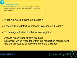 @LibertyAppsUK@CYBERTALKLDN
 What will we do if there is a breach?
 How would we detect, report and investigate a breach?
 To manage effective & efficient investigation:
Assess which types of data are held.
Document which types fall within the notification requirement
and the process to be followed if there is a breach.
 