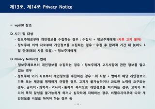 - 10 -
제 조 제 조13 , 14 Privacy Notice
참조wp260☞
시기 및 대상
정보주체로부터 개인정보를 수집하는 경우 수집시 정보주체에게- : + 사후 고지 불허( )
정보주체 외의 자로부터 개인정보를 수집하는 경우 수집 후 합리적 기간 내 늦어도- : 1
달 안에 예외 사유 있음 정보주체에게( ) +
의 면제Privacy Notice
정보주체로부터 개인정보를 수집하는 경우 정보주체가 고지사항에 관한 정보를 알고- :
있는 경우
정보주체 외의 자로부터 개인정보를 수집하는 경우 위 사항 법에서 해당 개인정보의- : +
기록 또는 제공을 명백하게 규정한 경우 고지가 불가능하거나 과도한 노력이 요구되는,
경우 공익적 과학적 역사적 통계적 목적으로 개인정보를 처리하는 경우 고지가 처, ,ㆍ ㆍ ㆍ
리의 목적 달성을 불가능하게 하거나 심각하게 저해하는 경우 비밀유지의무에 따라 개,
인정보를 비밀로 하여야 하는 경우 등
 