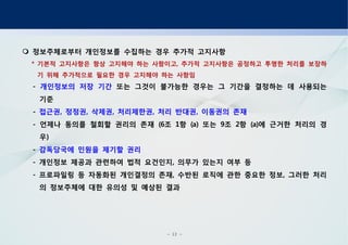 - 12 -
정보주체로부터 개인정보를 수집하는 경우 추가적 고지사항
기본적 고지사항은 항상 고지해야 하는 사항이고 추가적 고지사항은 공정하고 투명한 처리를 보장하* ,
기 위해 추가적으로 필요한 경우 고지해야 하는 사항임
- 개인정보의 저장 기간 또는 그것이 불가능한 경우는 그 기간을 결정하는 데 사용되는
기준
- 접근권 정정권 삭제권 처리제한권 처리 반대권 이동권의 존재, , , , ,
언제나 동의를 철회할 권리의 존재 조 항 또는 조 항 에 근거한 처리의 경- (6 1 (a) 9 2 (a)
우)
- 감독당국에 민원을 제기할 권리
개인정보 제공과 관련하여 법적 요건인지 의무가 있는지 여부 등- ,
프로파일링 등 자동화된 개인결정의 존재 수반된 로직에 관한 중요한 정보 그러한 처리- , ,
의 정보주체에 대한 유의성 및 예상된 결과
 