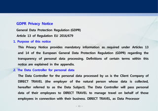 - 13 -
GDPR Privacy Notice
General Data Protection Regulation(GDPR)
Article 13 of Regulation EU 2016/679
1. Purpose of this notice
This Privacy Notice provides mandatory information as required under Articles 13
and 14 of the European General Data Protection Regulation (GDPR) regarding the
transparency of personal data processing. Definitions of certain terms within this
notice are explained in the appendix.
2. The Data Controller for personal data
The Data Controller for the personal data processed by us is the Client Company of
DIRECT TRAVEL (the employer of the natural person whose data is collected,
hereafter referred to as the Data Subject). The Data Controller will pass personal
data of their employees to DIRECT TRAVEL to manage travel on behalf of those
employees in connection with their business. DIRECT TRAVEL, as Data Processor
 