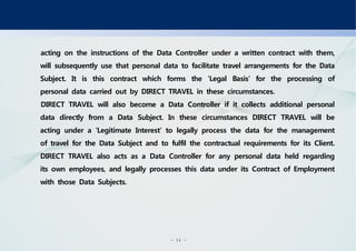 - 14 -
acting on the instructions of the Data Controller under a written contract with them,
will subsequently use that personal data to facilitate travel arrangements for the Data
Subject. It is this contract which forms the ‘Legal Basis’ for the processing of
personal data carried out by DIRECT TRAVEL in these circumstances.
DIRECT TRAVEL will also become a Data Controller if it collects additional personal
data directly from a Data Subject. In these circumstances DIRECT TRAVEL will be
acting under a ‘Legitimate Interest’ to legally process the data for the management
of travel for the Data Subject and to fulfil the contractual requirements for its Client.
DIRECT TRAVEL also acts as a Data Controller for any personal data held regarding
its own employees, and legally processes this data under its Contract of Employment
with those Data Subjects.
 
