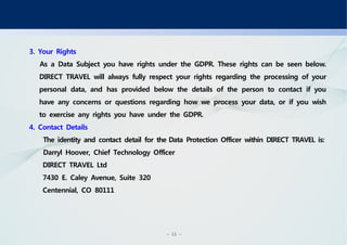 - 15 -
3. Your Rights
As a Data Subject you have rights under the GDPR. These rights can be seen below.
DIRECT TRAVEL will always fully respect your rights regarding the processing of your
personal data, and has provided below the details of the person to contact if you
have any concerns or questions regarding how we process your data, or if you wish
to exercise any rights you have under the GDPR.
4. Contact Details
The identity and contact detail for theData Protection Officer within DIRECT TRAVEL is:
Darryl Hoover, Chief Technology Officer
DIRECT TRAVEL Ltd
7430 E. Caley Avenue, Suite 320
Centennial, CO 80111
 