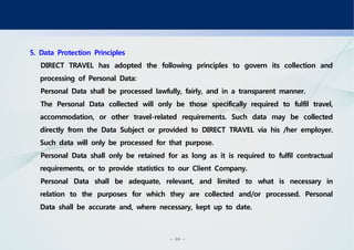 - 16 -
5. Data Protection Principles
DIRECT TRAVEL has adopted the following principles to govern its collection and
processing of Personal Data:
Personal Data shall be processed lawfully, fairly, and in a transparent manner.
The Personal Data collected will only be those specifically required to fulfil travel,
accommodation, or other travel-related requirements. Such data may be collected
directly from the Data Subject or provided to DIRECT TRAVEL via his /her employer.
Such data will only be processed for that purpose.
Personal Data shall only be retained for as long as it is required to fulfil contractual
requirements, or to provide statistics to our Client Company.
Personal Data shall be adequate, relevant, and limited to what is necessary in
relation to the purposes for which they are collected and/or processed. Personal
Data shall be accurate and, where necessary, kept up to date.
 