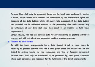 - 18 -
Personal Data shall only be processed based on the legal basis explained in section
2 above, except where such interests are overridden by the fundamental rights and
freedoms of the Data Subject which will always take precedent. If the Data Subject
has provided specific additional Consent to the processing, then such consent may
be withdrawn at any time (but may then result in an inability to fulfil travel
requirements).
DIRECT TRAVEL will not use personal data for any monitoring or profiling activity or
process, and will not adopt any automated decision making processes.
6. Transfers to Third Parties
To fulfil the travel arrangements for a Data Subject it will in most cases be
necessary to process personal data via a third party (these will include but are not
limited to airlines, hotels, car hire companies, and Visa or Passport companies).
Personal Data shall only be transferred to, or processed by, third party companies
where such companies are necessary for the fulfilment of the travel arrangements.
 