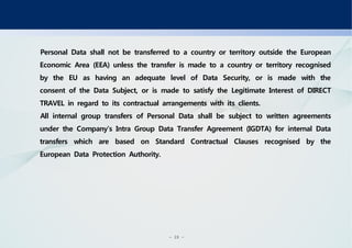 - 19 -
Personal Data shall not be transferred to a country or territory outside the European
Economic Area (EEA) unless the transfer is made to a country or territory recognised
by the EU as having an adequate level of Data Security, or is made with the
consent of the Data Subject, or is made to satisfy the Legitimate Interest of DIRECT
TRAVEL in regard to its contractual arrangements with its clients.
All internal group transfers of Personal Data shall be subject to written agreements
under the Company’s Intra Group Data Transfer Agreement (IGDTA) for internal Data
transfers which are based on Standard Contractual Clauses recognised by the
European Data Protection Authority.
 