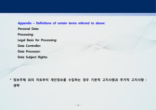 - 20 -
Appendix Definitions of certain terms referred to above:–
Personal Data:
Processing:
Legal Basis for Processing:
Data Controller:
Data Processor:
Data Subject Rights:
정보주체 외의 자로부터 개인정보를 수집하는 경우 기본적 고지사항과 추가적 고지사항* :
생략
 