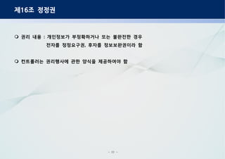 - 22 -
제 조 정정권16
권리 내용 개인정보가 부정확하거나 또는 불완전한 경우:
전자를 정정요구권 후자를 정보보완권이라 함,
컨트롤러는 권리행사에 관한 양식을 제공하여야 함
 