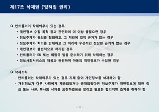 - 23 -
제 조 삭제권 잊혀질 권리17 (‘ ’)
컨트롤러의 삭제의무가 있는 경우
개인정보 수집 목적 등과 관련하여 더 이상 불필요한 경우
정보주체가 동의를 철회하고 그 처리에 법적 근거가 없는 경우,
정보주체가 처리를 반대하고 그 처리에 우선적인 정당한 근거가 없는 경우
개인정보가 불법적으로 처리된 경우
컨트롤러가 또는 회원국 법을 준수하기 위해 삭제하는 경우EU
정보사회서비스의 제공과 관련하여 아동의 개인정보가 수집된 경우
삭제조치
컨트롤러는 삭제의무가 있는 경우 지체 없이 개인정보를 삭제해야 함-
개인정보가 다른 사람에게 제공되었거나 공개되었다면 정보주체가 개인정보에 대한 링-
크 또는 사본 복사의 삭제를 요청하였음을 알리고 필요한 합리적인 조치를 취해야 함,
 