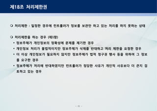- 25 -
제 조 처리제한권18
처리제한 일정한 경우에 컨트롤러가 정보를 보관만 하고 있는 처리를 하지 못하는 상태:
처리제한을 하는 경우 제 항( 1 )
정보주체가 개인정보의 정확성에 문제를 제기한 경우
개인정보 처리가 불법적이지만 정보주체가 삭제를 반대하고 처리 제한을 요청한 경우
더 이상 개인정보가 필요하지 않지만 정보주체가 법적 청구권 행사 등을 위하여 그 정보
를 요구한 경우
정보주체가 처리에 반대하였지만 컨트롤러가 정당한 사유가 개인적 사유보다 더 큰지 검
토하고 있는 경우
 