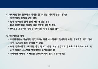 - 26 -
처리제한에도 불구하고 처리를 할 수 있는 예외적 상황 제 항( 2 )
정보주체의 동의가 있는 경우
법적 청구권의 행사 등의 사유가 있는 경우
다른 자연인이나 법원의 권리 보호에 필요한 경우
또는 회원국의 중대한 공익상의 이유가 있는 경우EU
처리제한의 절차
처리제한하는 기술적인 방법으로는 다른 시스템에의 임시적인 이전 임시적인 제거 임시, ,
적인 접근금지 등이 존재할 수 있음
어떤 경우이든지 처리제한 중인 정보가 수정 또는 변경되지 않도록 조치되어야 하고 이,
러한 내용은 시스템에 명시적으로 표시되어야 함
처리제한 해제시 그 사실을 정보주체에게 알려야 함 제 항( 3 )
 