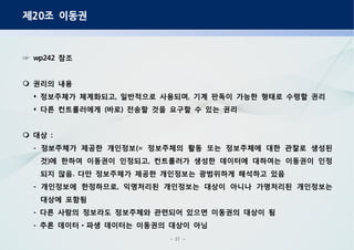 - 27 -
제 조 이동권20
참조wp242☞
권리의 내용
정보주체가 체계화되고 일반적으로 사용되며 기계 판독이 가능한 형태로 수령할 권리, ,
다른 컨트롤러에게 바로 전송할 것을 요구할 수 있는 권리( )
대상 :
정보주체가 제공한 개인정보 정보주체의 활동 또는 정보주체에 대한 관찰로 생성된- (=
것 에 한하여 이동권이 인정되고 컨트롤러가 생성한 데이터에 대하여는 이동권이 인정) ,
되지 않음 다만 정보주체가 제공한 개인정보는 광범위하게 해석하고 있음.
개인정보에 한정하므로 익명처리된 개인정보는 대상이 아니나 가명처리된 개인정보는- ,
대상에 포함됨
다른 사람의 정보라도 정보주체와 관련되어 있으면 이동권의 대상이 됨-
추론 데이터 파생 데이터는 이동권의 대상이 아님- ㆍ
 