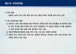 - 29 -
제 조 처리반대권21
권리 내용
일정한 사유가 있는 경우 해당 정보 또는 해당 목적의 처리를 금지시키는 권리-
처리 반대사유와 예외
공익이나 공적 권한 행사를 위한 목적으로 처리된 경우 또는 컨트롤러 및 제 자의 정당a) 3
한 이익 추구를 위해 처리된 경우 다만 컨트롤러가 더 중요한 정당한 근거를 입증하거(
나 법적 청구권 행사 등을 위한 경우에는 처리 가능, )
직접 마케팅 프로파일링 포함 처리 가능 사유 없는 절대적 권리임b) ( ) ( )
과학적 또는 역사적 연구 목적 또는 통계적 목적으로 처리되는 경우 다만 공익적 직무c) (
수행의 경우는 처리 가능)
 