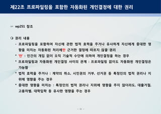 - 31 -
제 조 프로파일링을 포함한 자동화된 개인결정에 대한 권리22
참조wp251☞
권리 내용
프로파일링을 포함하여 자신에 관한 법적 효력을 주거나 유사하게 자신에게 중대한 영-
향을 미치는 자동화된 처리에만 근거한 결정에 따르지 않을 권리
* 만‘ ’ 인간의 개입 없이 오직 기술적 수단에 의하여 개인결정을 하는 경우:
프로파일링과 자동화된 개인결정 사이의 관계 프로파일링 없이도 자동화된 개인결정은* :
가능함
법적 효력을 주거나 계약의 취소 시민권의 거부 선거권 등 특정인의 법적 권리나 지* : , ,
위에 영향을 주는 경우
중대한 영향을 미치는 특정인의 법적 권리나 지위에 영향을 주지 않더라도 대출거절* : , ,
고용차별 대학입학 등 유사한 영향을 주는 경우,
 