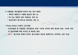 - 32 -
자동화된 개인결정에 따라야 하는 경우 예외( )
계약의 체결이나 이행에 필요한 경우 (a)
또는 회원국 법이 허용하는 경우EU (b)
정보주체가 명시적으로 동의하는 경우 (c)
기본적 고지사항* Privacy Notice ( )
프로파일링 등 자동화된 개인결정의 존재 수반된 로직에 관한 중요한 정보 그러한 처리- , ,
의 정보주체에 대한 유의성 및 예상된 결과
(로직 알고리즘 전체의 공개나 알고리즘의 정교한 설명까지는 의미하는 것은 아님: )
 