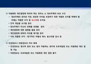 - 33 -
자동화된 개인결정에 따라야 하는 경우 정보주체의 보호 수단(a, c),
정보주체의 권리와 자유 정당한 이익을 보장하기 위한 적합한 조치를 취해야 함,☞
아래는 적합한 조치 중 최소한의 조치임
인적 개입을 요구할 권리
정보주체가 자신의 견해를 표명할 권리
개인결정에 대한 설명을 들을 권리
개인결정에 대하여 이의를 제기할 권리
기타 적합한 조치 정기적인 차별성 체크 알고리즘 감사 등* : ,
민감정보나 아동정보의 처리 특례
민감정보는 명시적 동의 또는 법이 허용하는 경우에 프로파일링 또는 자동화된 개인 결
정 가능
아동정보는 프로파일링 또는 자동화된 개인 결정 불가
 
