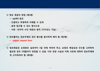 - 5 -
정보 제공의 방법 제 항( 1 )
참조wp260☞
간결하고 투명하며 이해할 수 있게-
쉽게 접근할 수 있는 형식으로-
서면 전자적 수단 제공의 원칙 구두로도 가능- ( )ㆍ
컨트롤러는 정보주체의 권리 행사를 용이하게 해야 함 제 항( 2 )
subject request form☞
정보제공은 요청받은 날로부터 달 안에 하여야 하고 요청의 복잡성과 건수를 고려하여1 ,
필요한 경우 개월까지 연장할 수 있음 다만 연장 사실과 지체 사유에 대하여 정보주체에2 .
게 고지하여야 함 제 항( 3 )
 